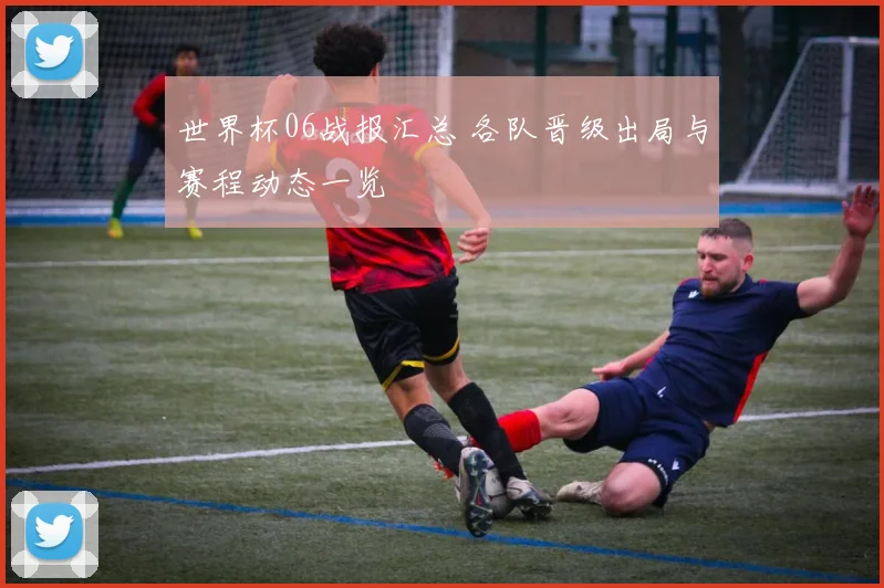 世界杯06战报汇总 各队晋级出局与赛程动态一览