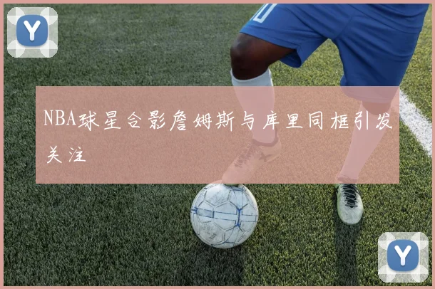 NBA球星合影詹姆斯与库里同框引发关注