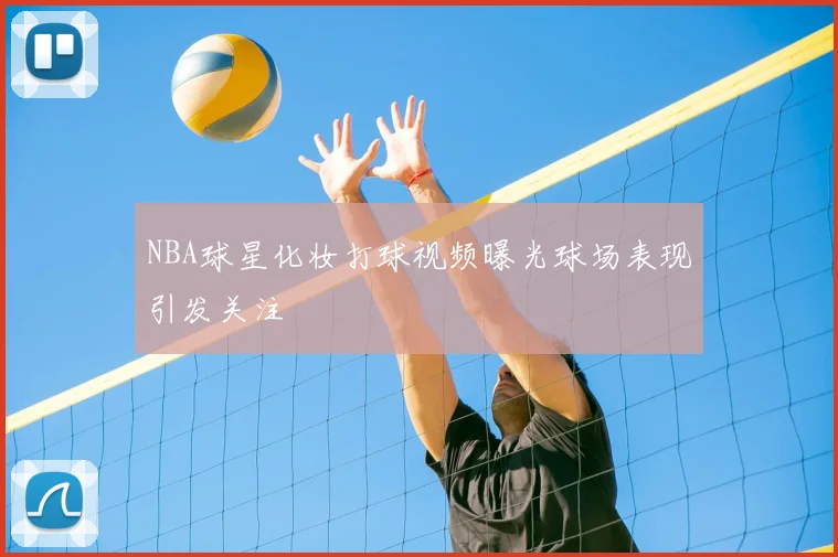 NBA球星化妆打球视频曝光球场表现引发关注