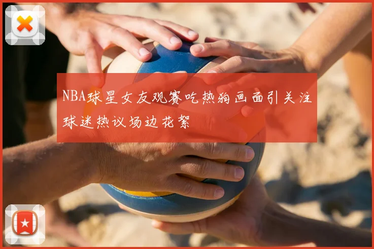 NBA球星女友观赛吃热狗画面引关注球迷热议场边花絮