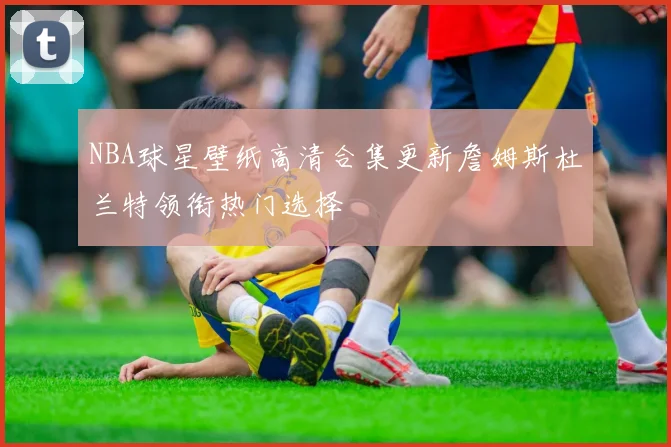 NBA球星壁纸高清合集更新詹姆斯杜兰特领衔热门选择