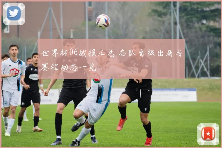 世界杯06战报汇总 各队晋级出局与赛程动态一览
