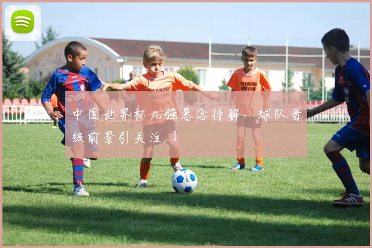 中国世界杯几强悬念待解,球队晋级前景引关注_1