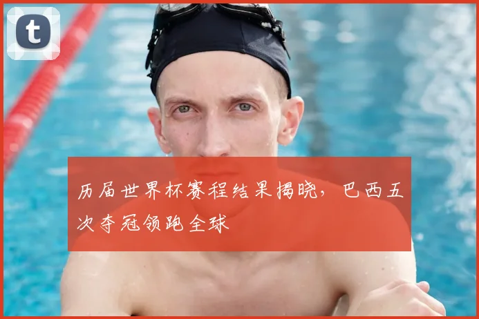 历届世界杯赛程结果揭晓,巴西五次夺冠领跑全球