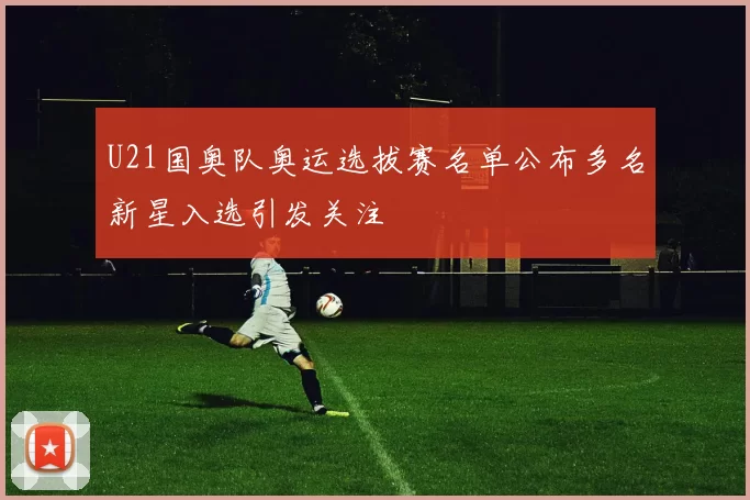 U21国奥队奥运选拔赛名单公布多名新星入选引发关注
