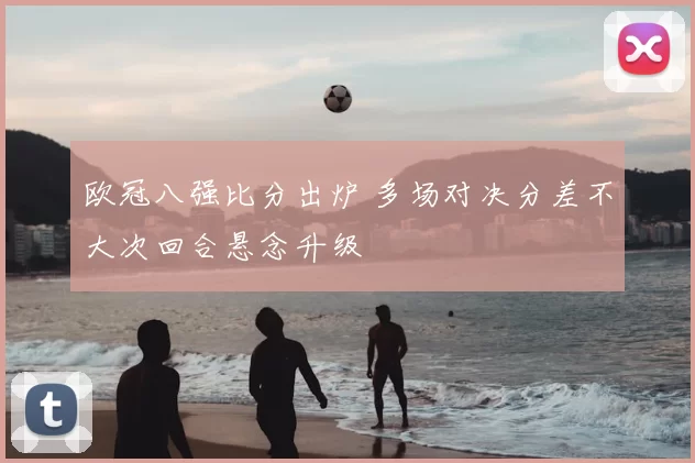 欧冠八强比分出炉 多场对决分差不大次回合悬念升级
