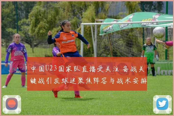 中国U23国家队直播受关注 备战关键战引发球迷聚焦阵容与战术安排