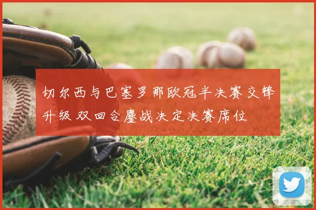 切尔西与巴塞罗那欧冠半决赛交锋升级 双回合鏖战决定决赛席位