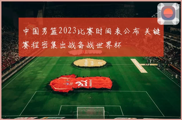 中国男篮2023比赛时间表公布 关键赛程密集出战备战世界杯