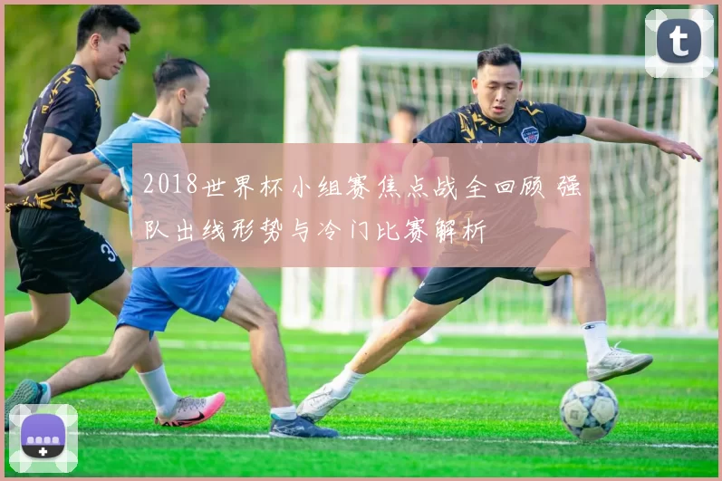 2018世界杯小组赛焦点战全回顾 强队出线形势与冷门比赛解析