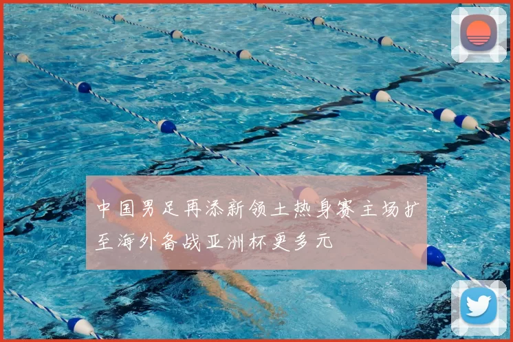 中国男足再添新领土热身赛主场扩至海外备战亚洲杯更多元