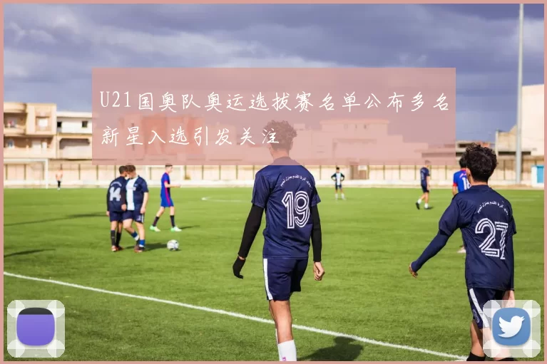 U21国奥队奥运选拔赛名单公布多名新星入选引发关注