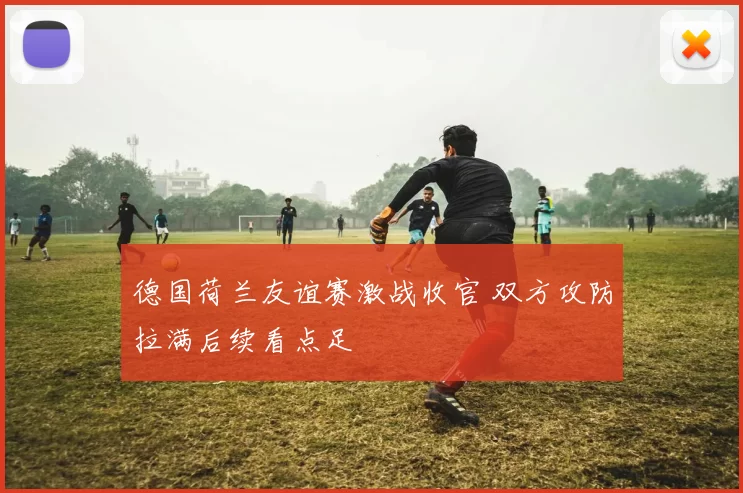 德国荷兰友谊赛激战收官 双方攻防拉满后续看点足
