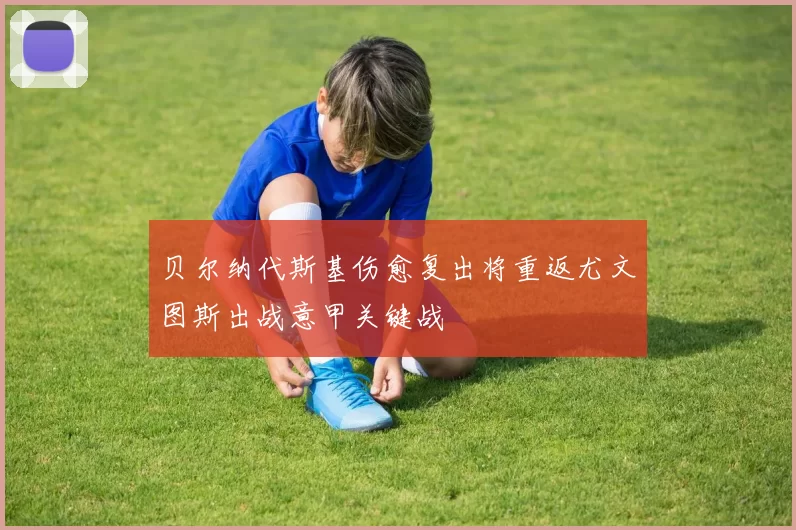 贝尔纳代斯基伤愈复出将重返尤文图斯出战意甲关键战