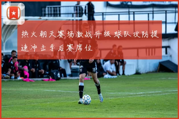 热火朝天赛场激战升级 球队攻防提速冲击季后赛席位