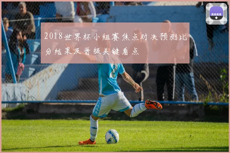 2018世界杯小组赛焦点对决预测比分结果及晋级关键看点
