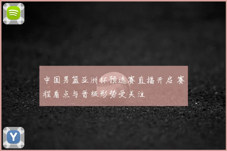 中国男篮亚洲杯预选赛直播开启 赛程看点与晋级形势受关注