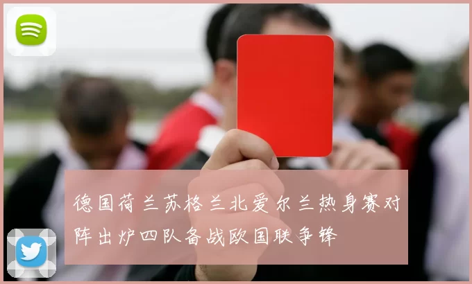 德国荷兰苏格兰北爱尔兰热身赛对阵出炉四队备战欧国联争锋
