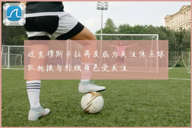 迈克穆斯卡拉再度成为关注焦点球队轮换与外线角色受关注