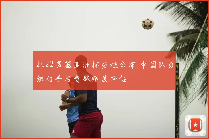 2022男篮亚洲杯分档公布 中国队分组对手与晋级难度评估