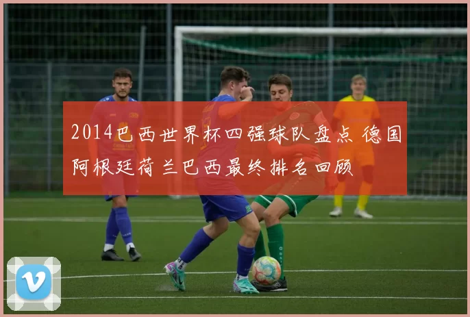 2014巴西世界杯四强球队盘点 德国阿根廷荷兰巴西最终排名回顾