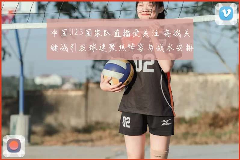 中国U23国家队直播受关注 备战关键战引发球迷聚焦阵容与战术安排