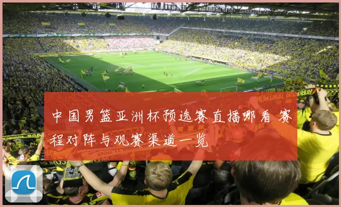 中国男篮亚洲杯预选赛直播哪看 赛程对阵与观赛渠道一览
