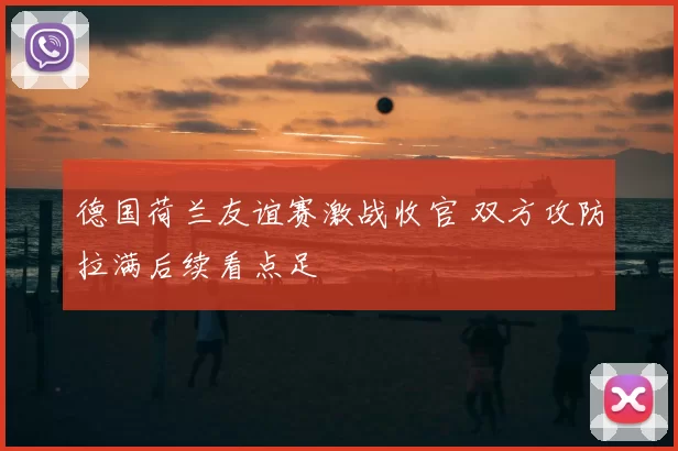 德国荷兰友谊赛激战收官 双方攻防拉满后续看点足