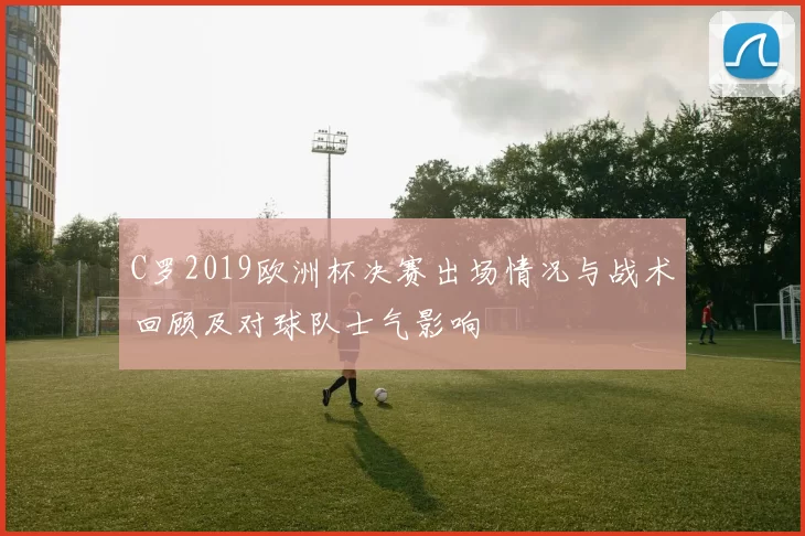 C罗2019欧洲杯决赛出场情况与战术回顾及对球队士气影响