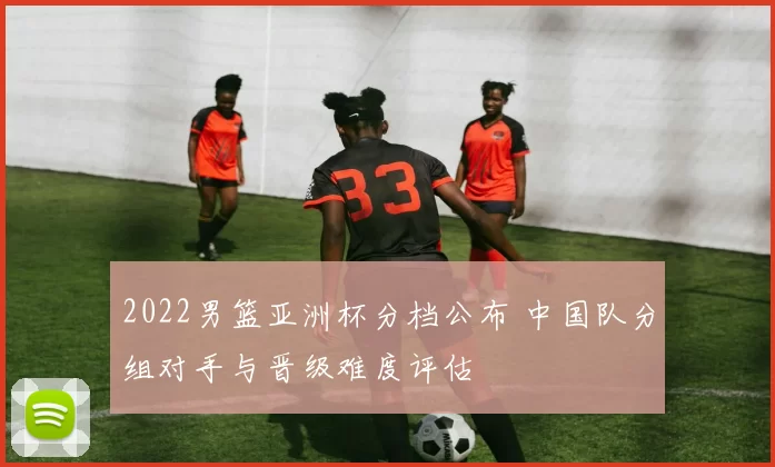 2022男篮亚洲杯分档公布 中国队分组对手与晋级难度评估