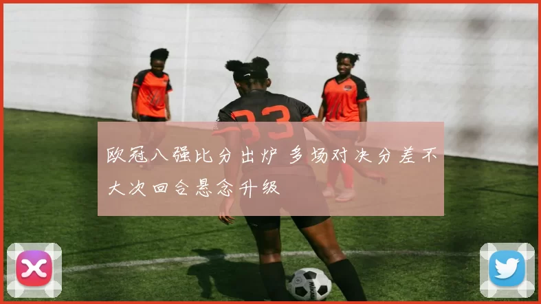 欧冠八强比分出炉 多场对决分差不大次回合悬念升级