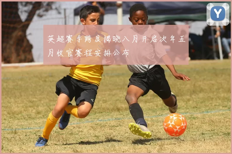 英超赛季跨度揭晓八月开启次年五月收官赛程安排公布