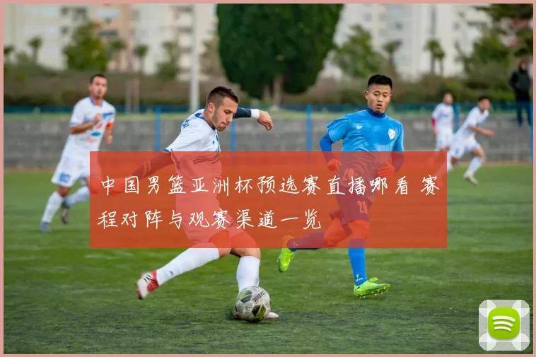中国男篮亚洲杯预选赛直播哪看 赛程对阵与观赛渠道一览