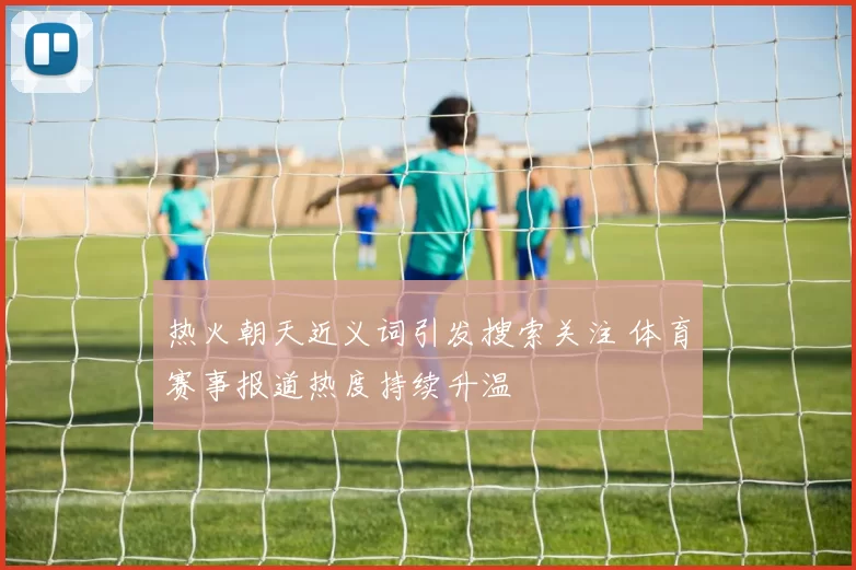 热火朝天近义词引发搜索关注 体育赛事报道热度持续升温