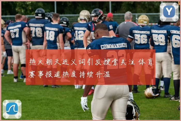 热火朝天近义词引发搜索关注 体育赛事报道热度持续升温