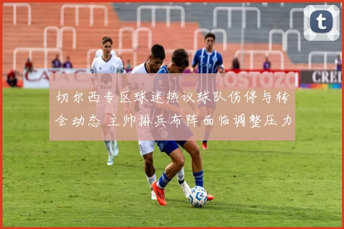 切尔西专区球迷热议球队伤停与转会动态 主帅排兵布阵面临调整压力