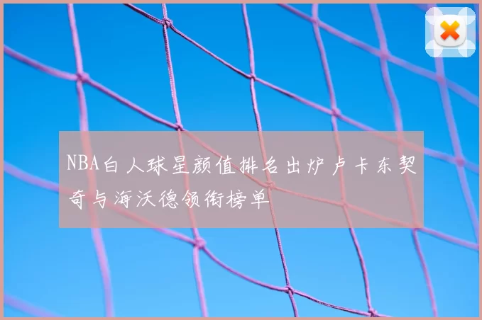 NBA白人球星颜值排名出炉卢卡东契奇与海沃德领衔榜单
