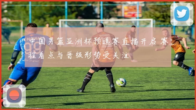 中国男篮亚洲杯预选赛直播开启 赛程看点与晋级形势受关注