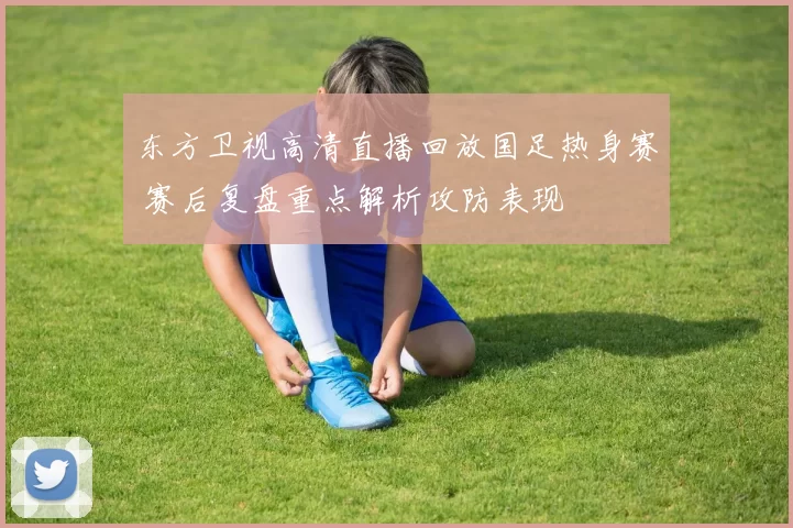 东方卫视高清直播回放国足热身赛 赛后复盘重点解析攻防表现