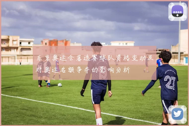 东京奥运会落选赛球队资格变动及对奥运名额争夺的影响分析