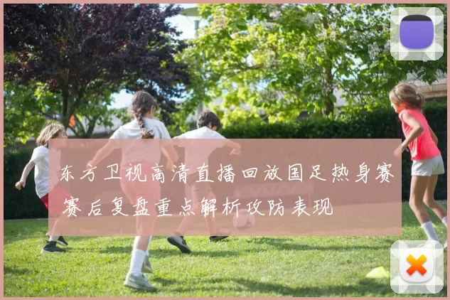 东方卫视高清直播回放国足热身赛 赛后复盘重点解析攻防表现
