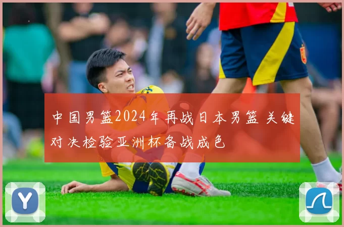 中国男篮2024年再战日本男篮 关键对决检验亚洲杯备战成色