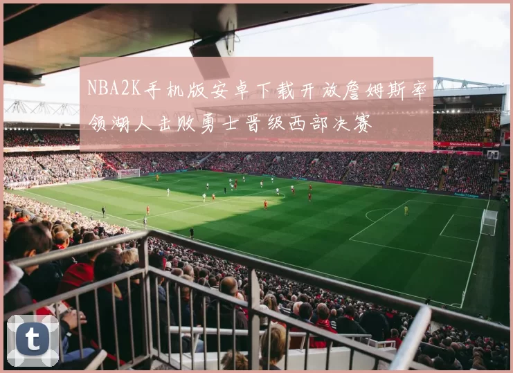 NBA2K手机版安卓下载开放詹姆斯率领湖人击败勇士晋级西部决赛