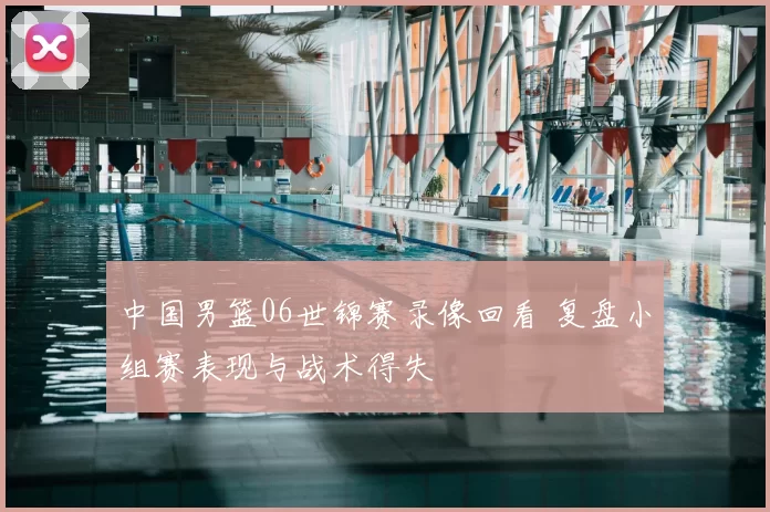 中国男篮06世锦赛录像回看 复盘小组赛表现与战术得失