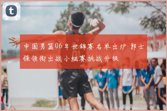 中国男篮06年世锦赛名单出炉 郭士强领衔出战小组赛挑战升级